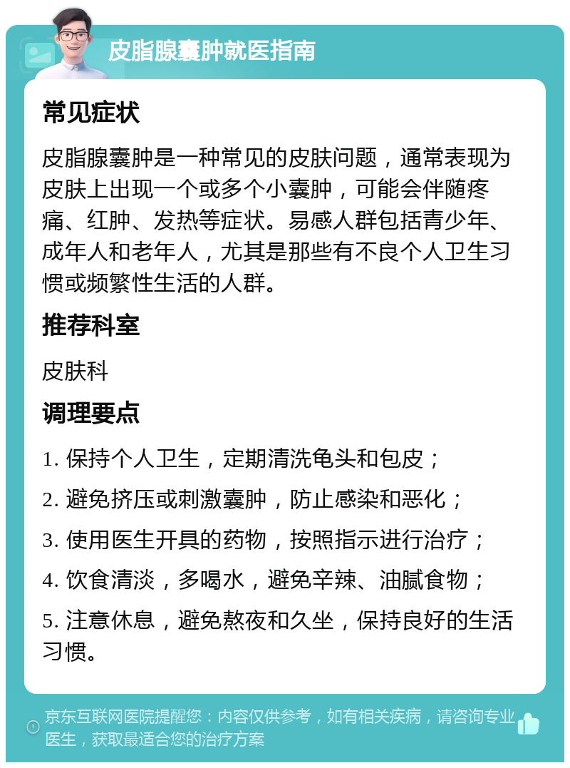 皮脂腺囊肿就医指南 常见症状 皮脂腺囊肿是一种常见的皮肤问题，通常表现为皮肤上出现一个或多个小囊肿，可能会伴随疼痛、红肿、发热等症状。易感人群包括青少年、成年人和老年人，尤其是那些有不良个人卫生习惯或频繁性生活的人群。 推荐科室 皮肤科 调理要点 1. 保持个人卫生，定期清洗龟头和包皮； 2. 避免挤压或刺激囊肿，防止感染和恶化； 3. 使用医生开具的药物，按照指示进行治疗； 4. 饮食清淡，多喝水，避免辛辣、油腻食物； 5. 注意休息，避免熬夜和久坐，保持良好的生活习惯。