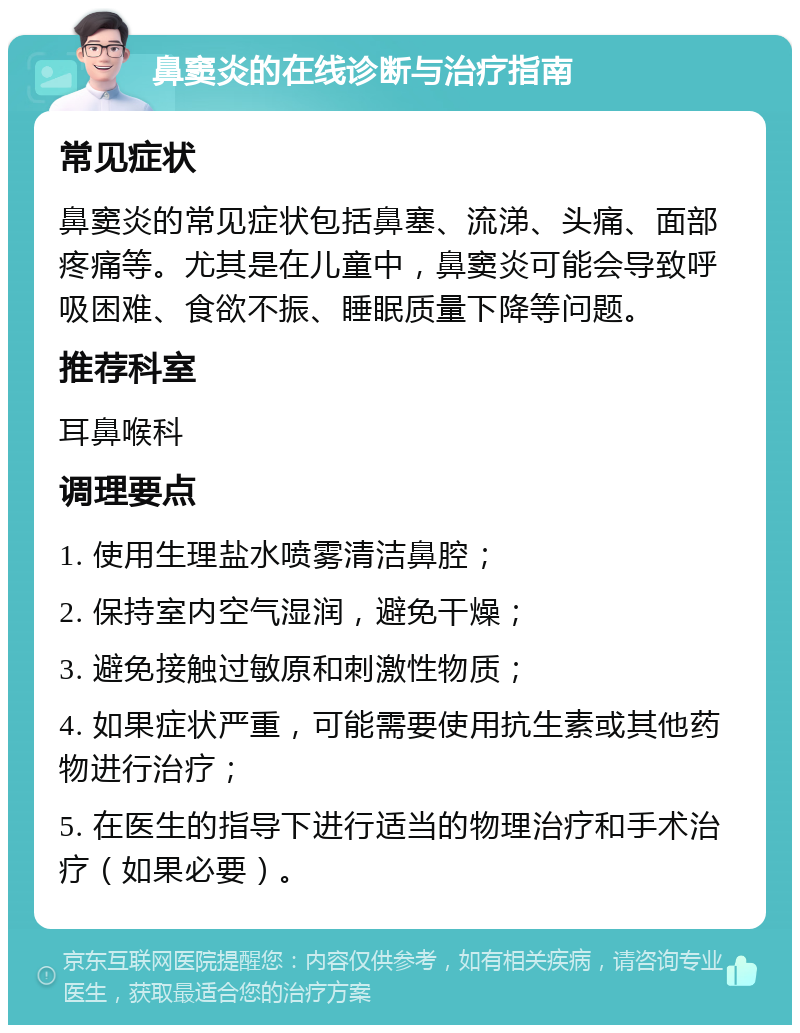 鼻窦炎的在线诊断与治疗指南 常见症状 鼻窦炎的常见症状包括鼻塞、流涕、头痛、面部疼痛等。尤其是在儿童中，鼻窦炎可能会导致呼吸困难、食欲不振、睡眠质量下降等问题。 推荐科室 耳鼻喉科 调理要点 1. 使用生理盐水喷雾清洁鼻腔； 2. 保持室内空气湿润，避免干燥； 3. 避免接触过敏原和刺激性物质； 4. 如果症状严重，可能需要使用抗生素或其他药物进行治疗； 5. 在医生的指导下进行适当的物理治疗和手术治疗（如果必要）。