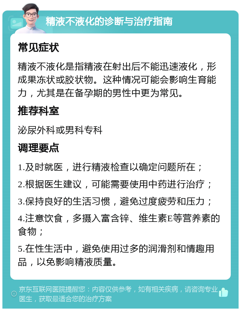 精液不液化的诊断与治疗指南 常见症状 精液不液化是指精液在射出后不能迅速液化，形成果冻状或胶状物。这种情况可能会影响生育能力，尤其是在备孕期的男性中更为常见。 推荐科室 泌尿外科或男科专科 调理要点 1.及时就医，进行精液检查以确定问题所在； 2.根据医生建议，可能需要使用中药进行治疗； 3.保持良好的生活习惯，避免过度疲劳和压力； 4.注意饮食，多摄入富含锌、维生素E等营养素的食物； 5.在性生活中，避免使用过多的润滑剂和情趣用品，以免影响精液质量。