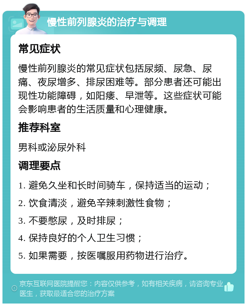 慢性前列腺炎的治疗与调理 常见症状 慢性前列腺炎的常见症状包括尿频、尿急、尿痛、夜尿增多、排尿困难等。部分患者还可能出现性功能障碍，如阳痿、早泄等。这些症状可能会影响患者的生活质量和心理健康。 推荐科室 男科或泌尿外科 调理要点 1. 避免久坐和长时间骑车，保持适当的运动； 2. 饮食清淡，避免辛辣刺激性食物； 3. 不要憋尿，及时排尿； 4. 保持良好的个人卫生习惯； 5. 如果需要，按医嘱服用药物进行治疗。