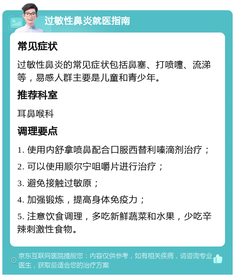 过敏性鼻炎就医指南 常见症状 过敏性鼻炎的常见症状包括鼻塞、打喷嚏、流涕等，易感人群主要是儿童和青少年。 推荐科室 耳鼻喉科 调理要点 1. 使用内舒拿喷鼻配合口服西替利嗪滴剂治疗； 2. 可以使用顺尔宁咀嚼片进行治疗； 3. 避免接触过敏原； 4. 加强锻炼，提高身体免疫力； 5. 注意饮食调理，多吃新鲜蔬菜和水果，少吃辛辣刺激性食物。