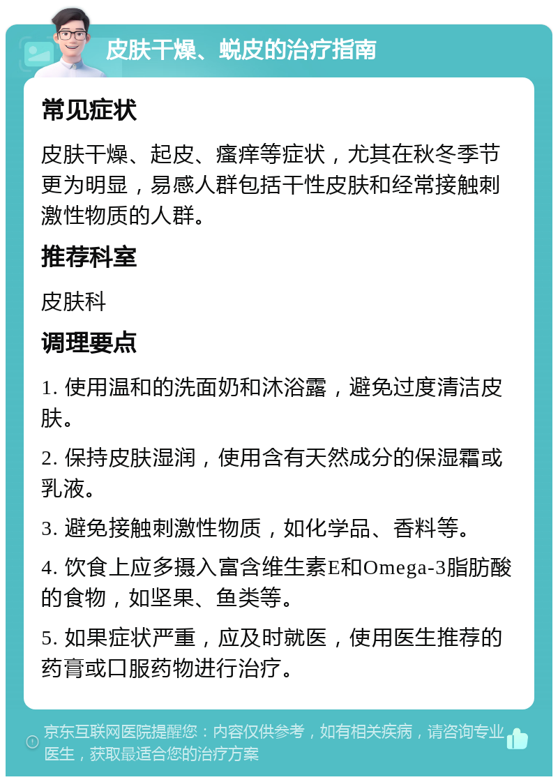 皮肤干燥、蜕皮的治疗指南 常见症状 皮肤干燥、起皮、瘙痒等症状，尤其在秋冬季节更为明显，易感人群包括干性皮肤和经常接触刺激性物质的人群。 推荐科室 皮肤科 调理要点 1. 使用温和的洗面奶和沐浴露，避免过度清洁皮肤。 2. 保持皮肤湿润，使用含有天然成分的保湿霜或乳液。 3. 避免接触刺激性物质，如化学品、香料等。 4. 饮食上应多摄入富含维生素E和Omega-3脂肪酸的食物，如坚果、鱼类等。 5. 如果症状严重，应及时就医，使用医生推荐的药膏或口服药物进行治疗。