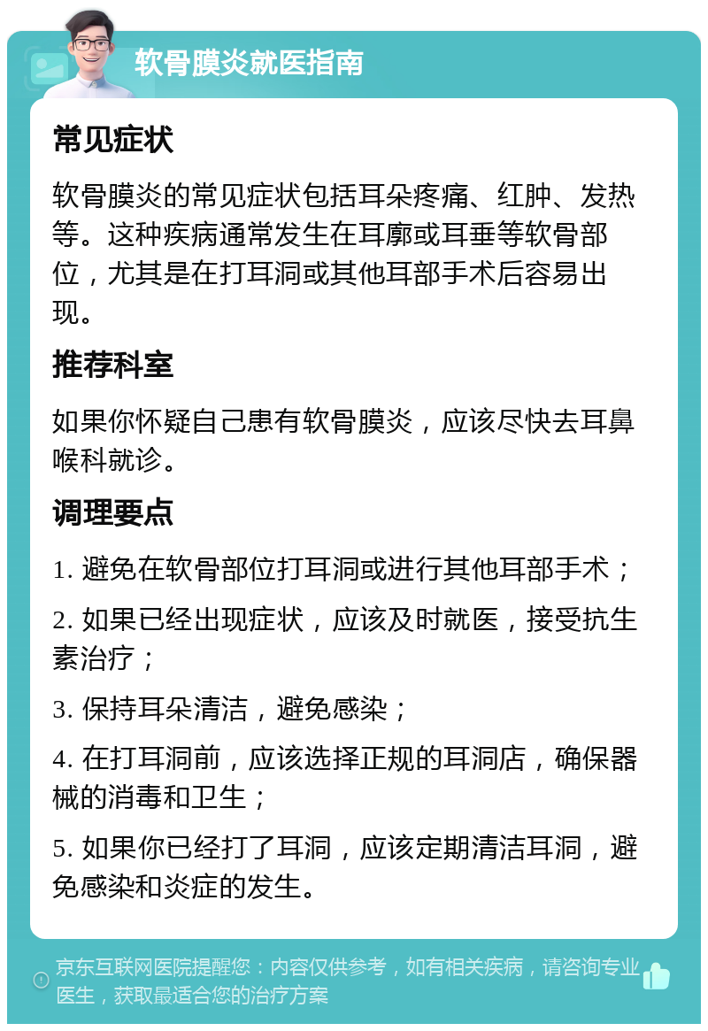 软骨膜炎就医指南 常见症状 软骨膜炎的常见症状包括耳朵疼痛、红肿、发热等。这种疾病通常发生在耳廓或耳垂等软骨部位，尤其是在打耳洞或其他耳部手术后容易出现。 推荐科室 如果你怀疑自己患有软骨膜炎，应该尽快去耳鼻喉科就诊。 调理要点 1. 避免在软骨部位打耳洞或进行其他耳部手术； 2. 如果已经出现症状，应该及时就医，接受抗生素治疗； 3. 保持耳朵清洁，避免感染； 4. 在打耳洞前，应该选择正规的耳洞店，确保器械的消毒和卫生； 5. 如果你已经打了耳洞，应该定期清洁耳洞，避免感染和炎症的发生。