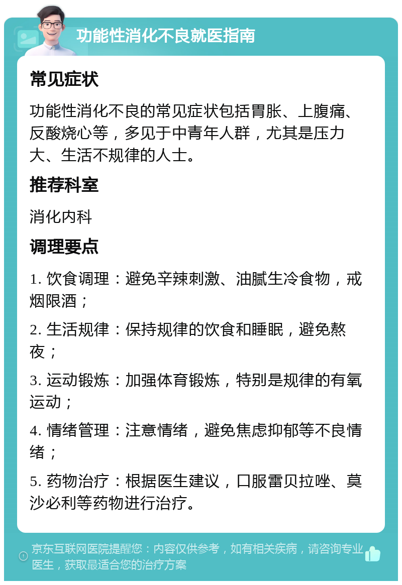 功能性消化不良就医指南 常见症状 功能性消化不良的常见症状包括胃胀、上腹痛、反酸烧心等，多见于中青年人群，尤其是压力大、生活不规律的人士。 推荐科室 消化内科 调理要点 1. 饮食调理：避免辛辣刺激、油腻生冷食物，戒烟限酒； 2. 生活规律：保持规律的饮食和睡眠，避免熬夜； 3. 运动锻炼：加强体育锻炼，特别是规律的有氧运动； 4. 情绪管理：注意情绪，避免焦虑抑郁等不良情绪； 5. 药物治疗：根据医生建议，口服雷贝拉唑、莫沙必利等药物进行治疗。