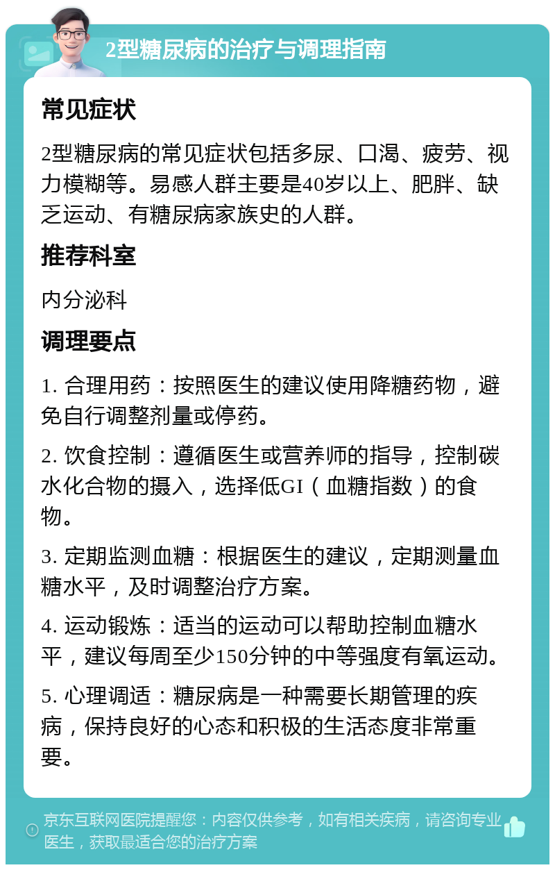 2型糖尿病的治疗与调理指南 常见症状 2型糖尿病的常见症状包括多尿、口渴、疲劳、视力模糊等。易感人群主要是40岁以上、肥胖、缺乏运动、有糖尿病家族史的人群。 推荐科室 内分泌科 调理要点 1. 合理用药：按照医生的建议使用降糖药物，避免自行调整剂量或停药。 2. 饮食控制：遵循医生或营养师的指导，控制碳水化合物的摄入，选择低GI（血糖指数）的食物。 3. 定期监测血糖：根据医生的建议，定期测量血糖水平，及时调整治疗方案。 4. 运动锻炼：适当的运动可以帮助控制血糖水平，建议每周至少150分钟的中等强度有氧运动。 5. 心理调适：糖尿病是一种需要长期管理的疾病，保持良好的心态和积极的生活态度非常重要。