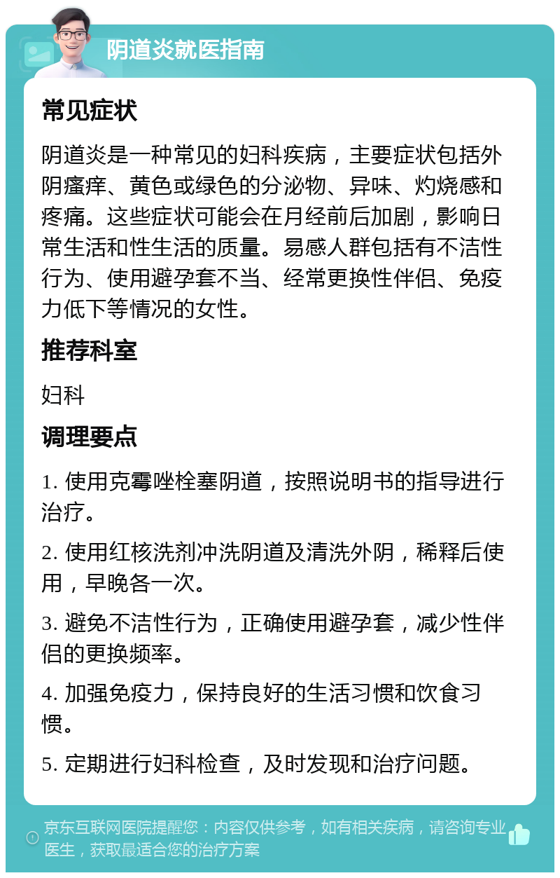 阴道炎就医指南 常见症状 阴道炎是一种常见的妇科疾病，主要症状包括外阴瘙痒、黄色或绿色的分泌物、异味、灼烧感和疼痛。这些症状可能会在月经前后加剧，影响日常生活和性生活的质量。易感人群包括有不洁性行为、使用避孕套不当、经常更换性伴侣、免疫力低下等情况的女性。 推荐科室 妇科 调理要点 1. 使用克霉唑栓塞阴道，按照说明书的指导进行治疗。 2. 使用红核洗剂冲洗阴道及清洗外阴，稀释后使用，早晚各一次。 3. 避免不洁性行为，正确使用避孕套，减少性伴侣的更换频率。 4. 加强免疫力，保持良好的生活习惯和饮食习惯。 5. 定期进行妇科检查，及时发现和治疗问题。