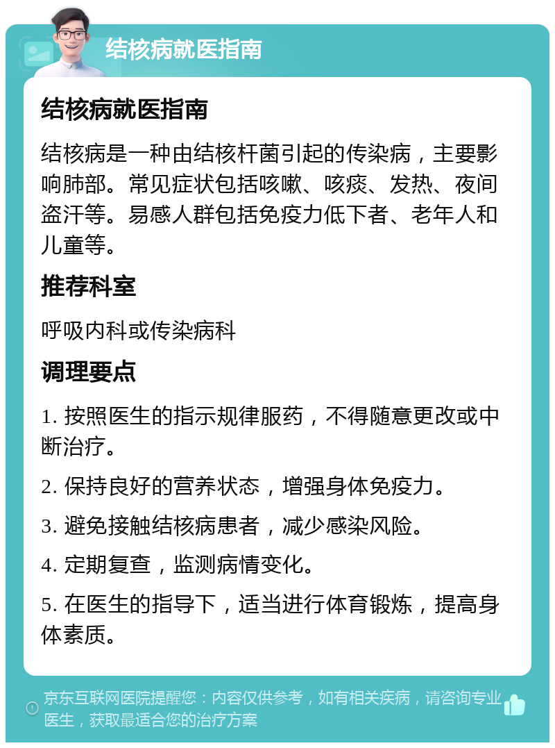 结核病就医指南 结核病就医指南 结核病是一种由结核杆菌引起的传染病，主要影响肺部。常见症状包括咳嗽、咳痰、发热、夜间盗汗等。易感人群包括免疫力低下者、老年人和儿童等。 推荐科室 呼吸内科或传染病科 调理要点 1. 按照医生的指示规律服药，不得随意更改或中断治疗。 2. 保持良好的营养状态，增强身体免疫力。 3. 避免接触结核病患者，减少感染风险。 4. 定期复查，监测病情变化。 5. 在医生的指导下，适当进行体育锻炼，提高身体素质。