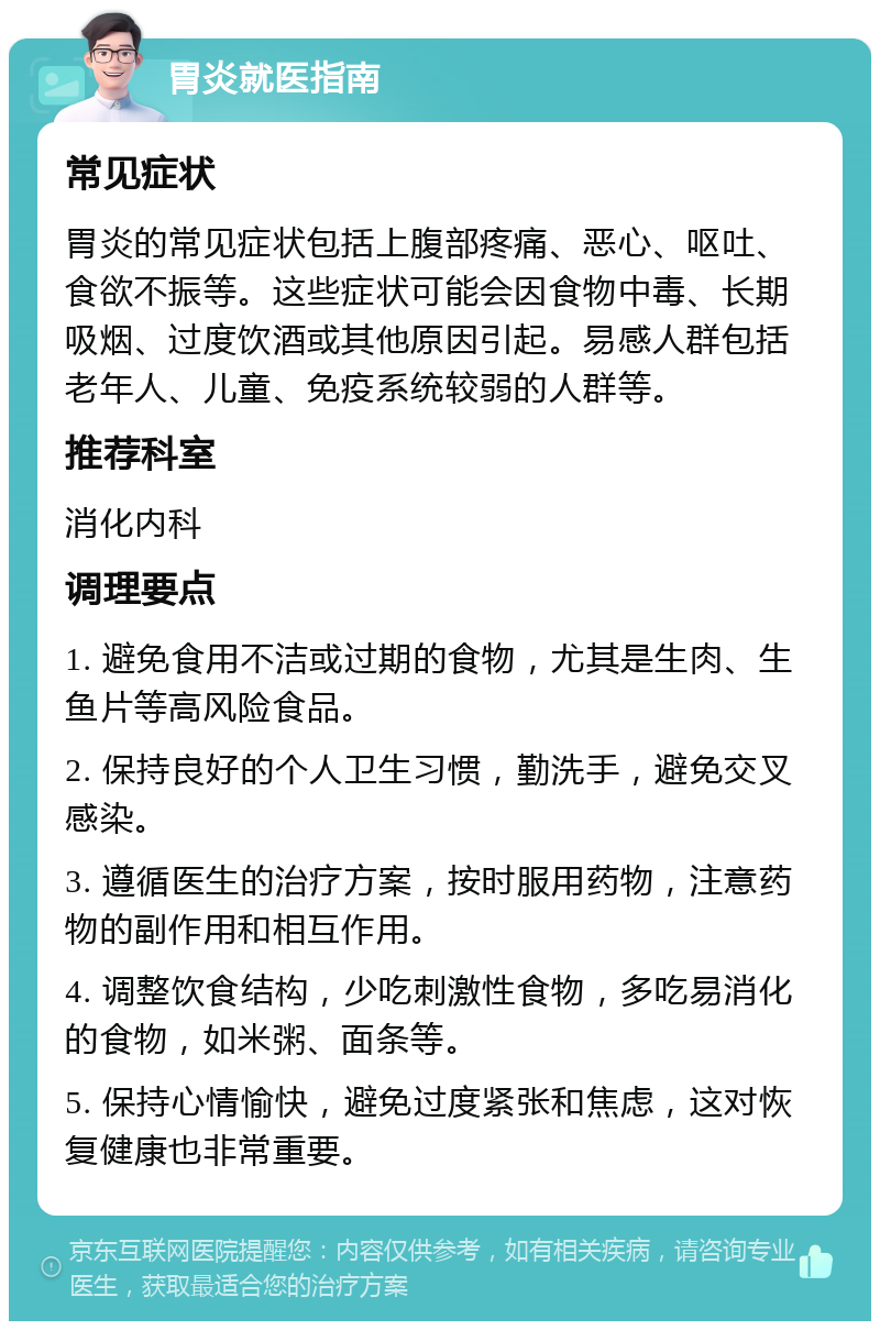 胃炎就医指南 常见症状 胃炎的常见症状包括上腹部疼痛、恶心、呕吐、食欲不振等。这些症状可能会因食物中毒、长期吸烟、过度饮酒或其他原因引起。易感人群包括老年人、儿童、免疫系统较弱的人群等。 推荐科室 消化内科 调理要点 1. 避免食用不洁或过期的食物，尤其是生肉、生鱼片等高风险食品。 2. 保持良好的个人卫生习惯，勤洗手，避免交叉感染。 3. 遵循医生的治疗方案，按时服用药物，注意药物的副作用和相互作用。 4. 调整饮食结构，少吃刺激性食物，多吃易消化的食物，如米粥、面条等。 5. 保持心情愉快，避免过度紧张和焦虑，这对恢复健康也非常重要。