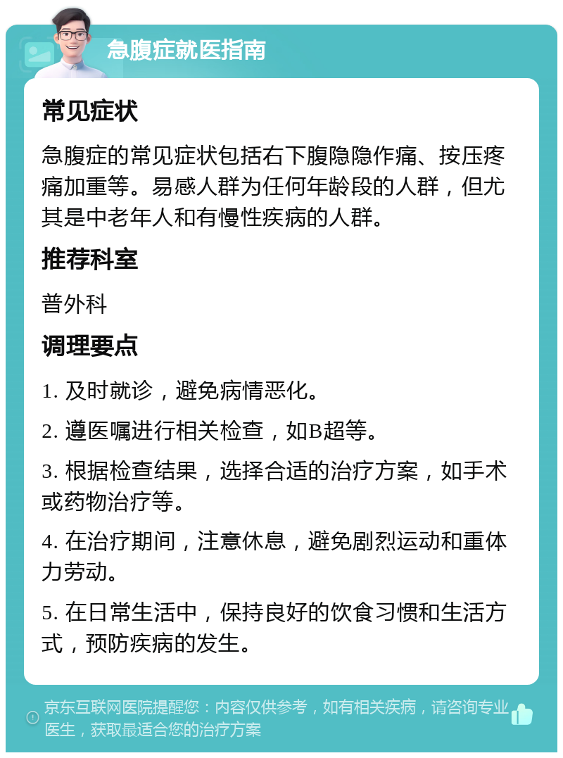 急腹症就医指南 常见症状 急腹症的常见症状包括右下腹隐隐作痛、按压疼痛加重等。易感人群为任何年龄段的人群，但尤其是中老年人和有慢性疾病的人群。 推荐科室 普外科 调理要点 1. 及时就诊，避免病情恶化。 2. 遵医嘱进行相关检查，如B超等。 3. 根据检查结果，选择合适的治疗方案，如手术或药物治疗等。 4. 在治疗期间，注意休息，避免剧烈运动和重体力劳动。 5. 在日常生活中，保持良好的饮食习惯和生活方式，预防疾病的发生。