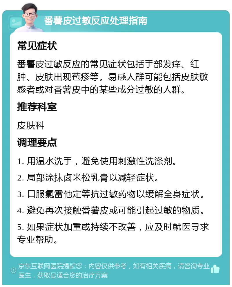 番薯皮过敏反应处理指南 常见症状 番薯皮过敏反应的常见症状包括手部发痒、红肿、皮肤出现苞疹等。易感人群可能包括皮肤敏感者或对番薯皮中的某些成分过敏的人群。 推荐科室 皮肤科 调理要点 1. 用温水洗手，避免使用刺激性洗涤剂。 2. 局部涂抹卤米松乳膏以减轻症状。 3. 口服氯雷他定等抗过敏药物以缓解全身症状。 4. 避免再次接触番薯皮或可能引起过敏的物质。 5. 如果症状加重或持续不改善，应及时就医寻求专业帮助。