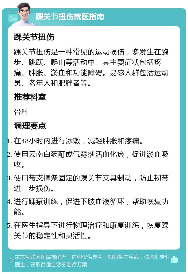 踝关节扭伤就医指南 踝关节扭伤 踝关节扭伤是一种常见的运动损伤，多发生在跑步、跳跃、爬山等活动中。其主要症状包括疼痛、肿胀、淤血和功能障碍。易感人群包括运动员、老年人和肥胖者等。 推荐科室 骨科 调理要点 在48小时内进行冰敷，减轻肿胀和疼痛。 使用云南白药酊或气雾剂活血化瘀，促进淤血吸收。 使用带支撑条固定的踝关节支具制动，防止韧带进一步损伤。 进行踝泵训练，促进下肢血液循环，帮助恢复功能。 在医生指导下进行物理治疗和康复训练，恢复踝关节的稳定性和灵活性。