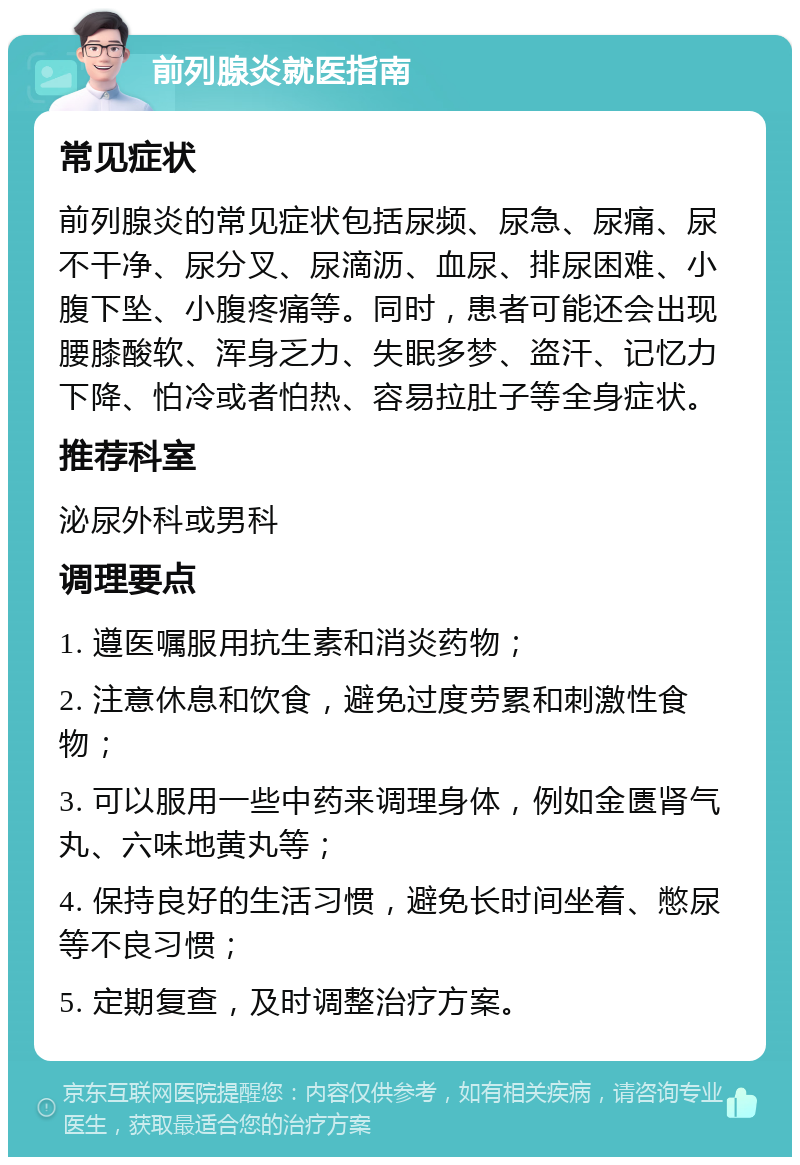 前列腺炎就医指南 常见症状 前列腺炎的常见症状包括尿频、尿急、尿痛、尿不干净、尿分叉、尿滴沥、血尿、排尿困难、小腹下坠、小腹疼痛等。同时，患者可能还会出现腰膝酸软、浑身乏力、失眠多梦、盗汗、记忆力下降、怕冷或者怕热、容易拉肚子等全身症状。 推荐科室 泌尿外科或男科 调理要点 1. 遵医嘱服用抗生素和消炎药物； 2. 注意休息和饮食，避免过度劳累和刺激性食物； 3. 可以服用一些中药来调理身体，例如金匮肾气丸、六味地黄丸等； 4. 保持良好的生活习惯，避免长时间坐着、憋尿等不良习惯； 5. 定期复查，及时调整治疗方案。