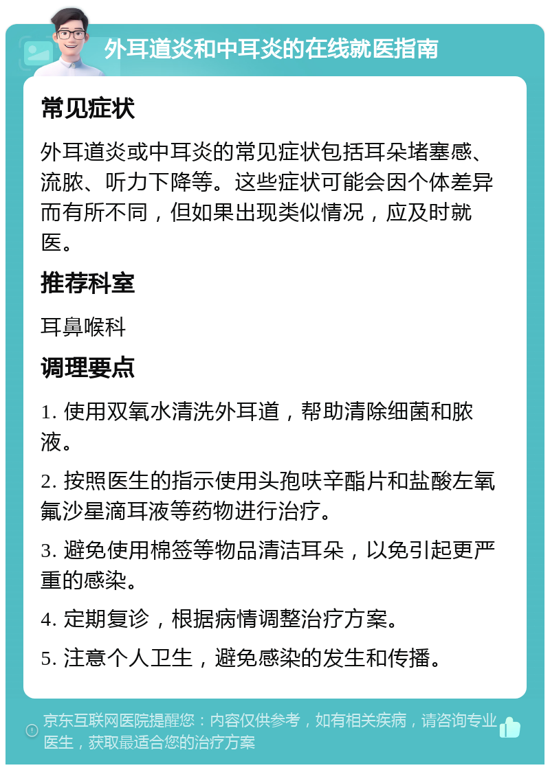 外耳道炎和中耳炎的在线就医指南 常见症状 外耳道炎或中耳炎的常见症状包括耳朵堵塞感、流脓、听力下降等。这些症状可能会因个体差异而有所不同，但如果出现类似情况，应及时就医。 推荐科室 耳鼻喉科 调理要点 1. 使用双氧水清洗外耳道，帮助清除细菌和脓液。 2. 按照医生的指示使用头孢呋辛酯片和盐酸左氧氟沙星滴耳液等药物进行治疗。 3. 避免使用棉签等物品清洁耳朵，以免引起更严重的感染。 4. 定期复诊，根据病情调整治疗方案。 5. 注意个人卫生，避免感染的发生和传播。