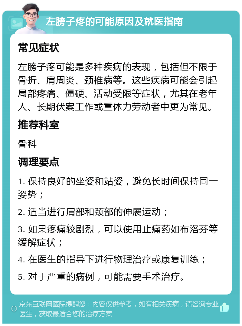 左膀子疼的可能原因及就医指南 常见症状 左膀子疼可能是多种疾病的表现，包括但不限于骨折、肩周炎、颈椎病等。这些疾病可能会引起局部疼痛、僵硬、活动受限等症状，尤其在老年人、长期伏案工作或重体力劳动者中更为常见。 推荐科室 骨科 调理要点 1. 保持良好的坐姿和站姿，避免长时间保持同一姿势； 2. 适当进行肩部和颈部的伸展运动； 3. 如果疼痛较剧烈，可以使用止痛药如布洛芬等缓解症状； 4. 在医生的指导下进行物理治疗或康复训练； 5. 对于严重的病例，可能需要手术治疗。