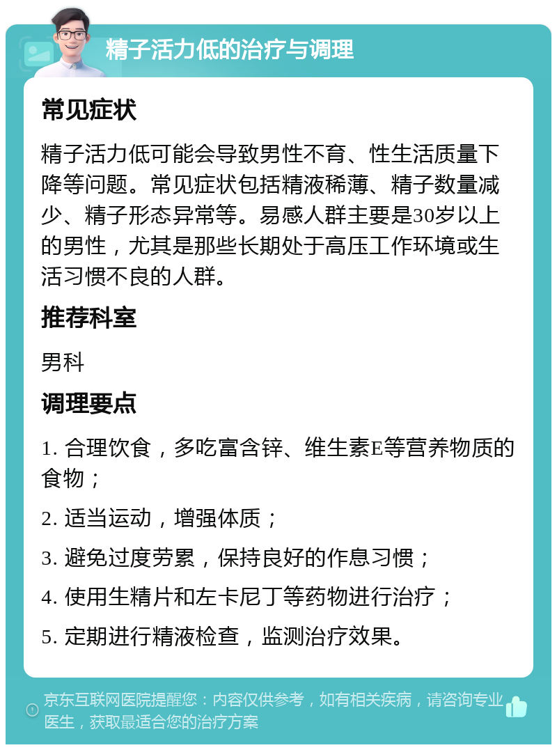 精子活力低的治疗与调理 常见症状 精子活力低可能会导致男性不育、性生活质量下降等问题。常见症状包括精液稀薄、精子数量减少、精子形态异常等。易感人群主要是30岁以上的男性，尤其是那些长期处于高压工作环境或生活习惯不良的人群。 推荐科室 男科 调理要点 1. 合理饮食，多吃富含锌、维生素E等营养物质的食物； 2. 适当运动，增强体质； 3. 避免过度劳累，保持良好的作息习惯； 4. 使用生精片和左卡尼丁等药物进行治疗； 5. 定期进行精液检查，监测治疗效果。