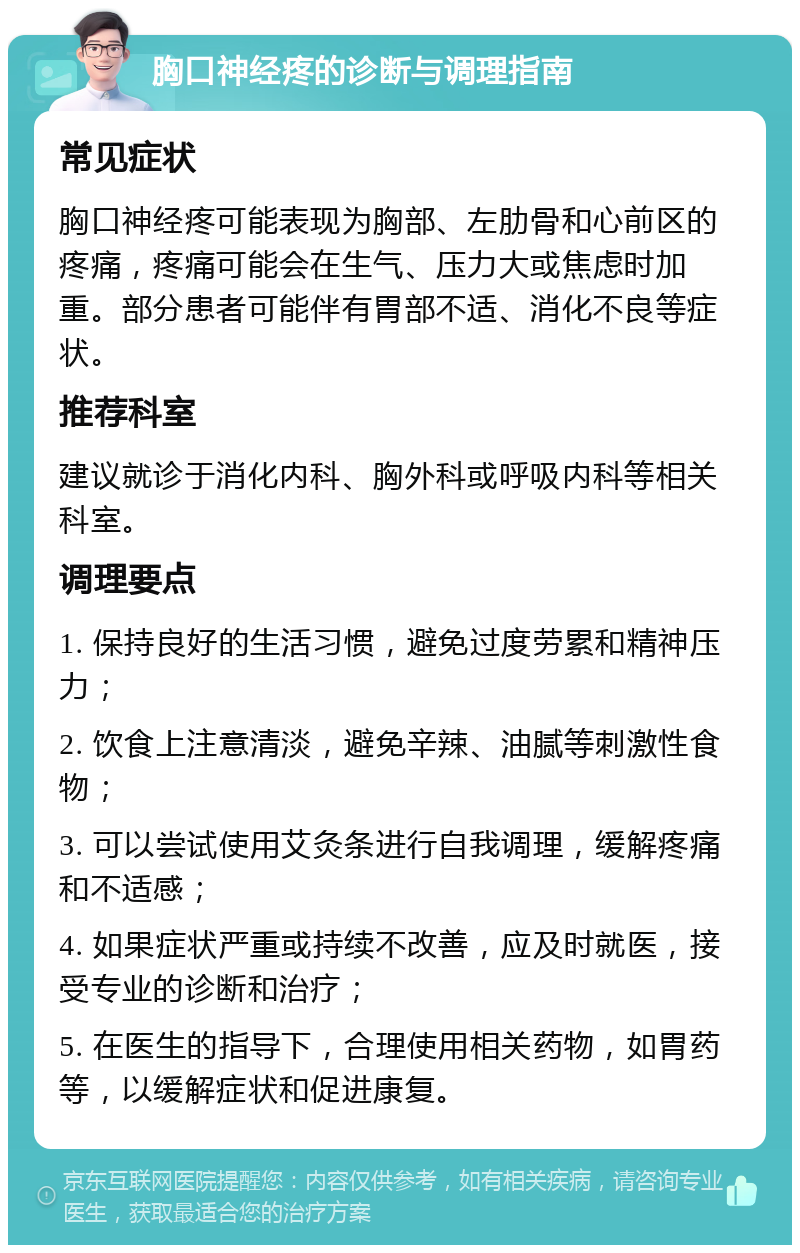 胸口神经疼的诊断与调理指南 常见症状 胸口神经疼可能表现为胸部、左肋骨和心前区的疼痛，疼痛可能会在生气、压力大或焦虑时加重。部分患者可能伴有胃部不适、消化不良等症状。 推荐科室 建议就诊于消化内科、胸外科或呼吸内科等相关科室。 调理要点 1. 保持良好的生活习惯，避免过度劳累和精神压力； 2. 饮食上注意清淡，避免辛辣、油腻等刺激性食物； 3. 可以尝试使用艾灸条进行自我调理，缓解疼痛和不适感； 4. 如果症状严重或持续不改善，应及时就医，接受专业的诊断和治疗； 5. 在医生的指导下，合理使用相关药物，如胃药等，以缓解症状和促进康复。