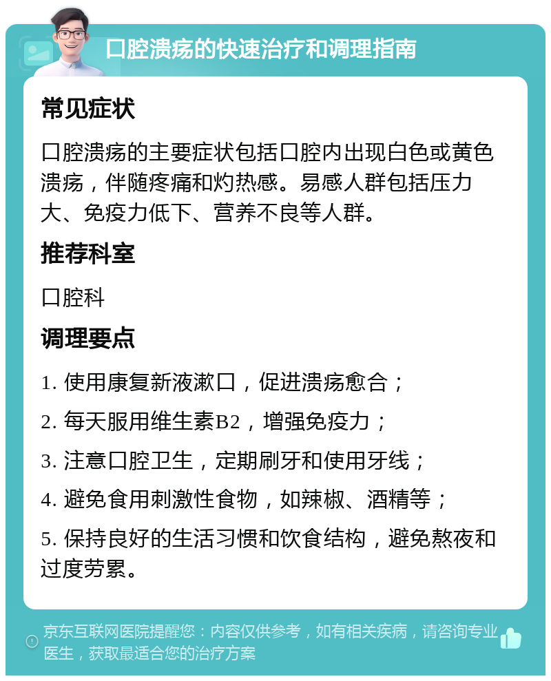 口腔溃疡的快速治疗和调理指南 常见症状 口腔溃疡的主要症状包括口腔内出现白色或黄色溃疡，伴随疼痛和灼热感。易感人群包括压力大、免疫力低下、营养不良等人群。 推荐科室 口腔科 调理要点 1. 使用康复新液漱口，促进溃疡愈合； 2. 每天服用维生素B2，增强免疫力； 3. 注意口腔卫生，定期刷牙和使用牙线； 4. 避免食用刺激性食物，如辣椒、酒精等； 5. 保持良好的生活习惯和饮食结构，避免熬夜和过度劳累。