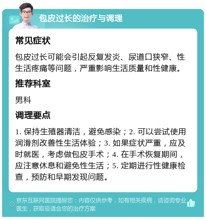 包皮过长的治疗与调理 常见症状 包皮过长可能会引起反复发炎、尿道口狭窄、性生活疼痛等问题，严重影响生活质量和性健康。 推荐科室 男科 调理要点 1. 保持生殖器清洁，避免感染；2. 可以尝试使用润滑剂改善性生活体验；3. 如果症状严重，应及时就医，考虑做包皮手术；4. 在手术恢复期间，应注意休息和避免性生活；5. 定期进行性健康检查，预防和早期发现问题。