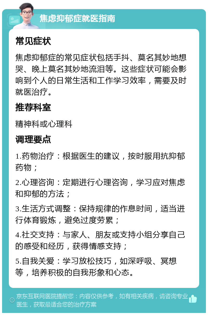 焦虑抑郁症就医指南 常见症状 焦虑抑郁症的常见症状包括手抖、莫名其妙地想哭、晚上莫名其妙地流泪等。这些症状可能会影响到个人的日常生活和工作学习效率，需要及时就医治疗。 推荐科室 精神科或心理科 调理要点 1.药物治疗：根据医生的建议，按时服用抗抑郁药物； 2.心理咨询：定期进行心理咨询，学习应对焦虑和抑郁的方法； 3.生活方式调整：保持规律的作息时间，适当进行体育锻炼，避免过度劳累； 4.社交支持：与家人、朋友或支持小组分享自己的感受和经历，获得情感支持； 5.自我关爱：学习放松技巧，如深呼吸、冥想等，培养积极的自我形象和心态。