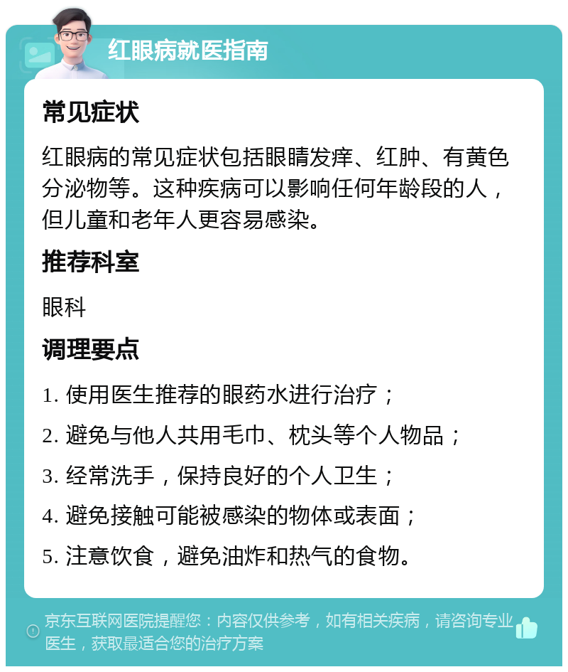 红眼病就医指南 常见症状 红眼病的常见症状包括眼睛发痒、红肿、有黄色分泌物等。这种疾病可以影响任何年龄段的人，但儿童和老年人更容易感染。 推荐科室 眼科 调理要点 1. 使用医生推荐的眼药水进行治疗； 2. 避免与他人共用毛巾、枕头等个人物品； 3. 经常洗手，保持良好的个人卫生； 4. 避免接触可能被感染的物体或表面； 5. 注意饮食，避免油炸和热气的食物。