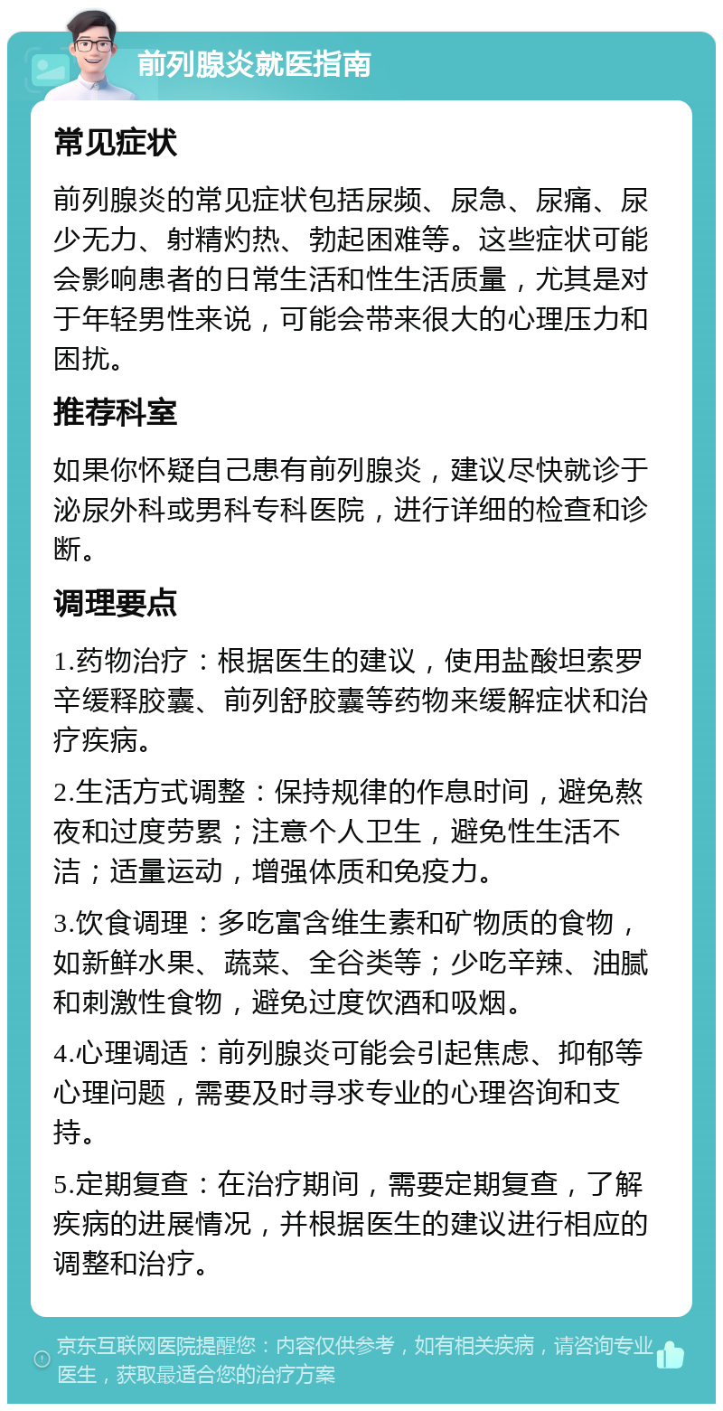 前列腺炎就医指南 常见症状 前列腺炎的常见症状包括尿频、尿急、尿痛、尿少无力、射精灼热、勃起困难等。这些症状可能会影响患者的日常生活和性生活质量，尤其是对于年轻男性来说，可能会带来很大的心理压力和困扰。 推荐科室 如果你怀疑自己患有前列腺炎，建议尽快就诊于泌尿外科或男科专科医院，进行详细的检查和诊断。 调理要点 1.药物治疗：根据医生的建议，使用盐酸坦索罗辛缓释胶囊、前列舒胶囊等药物来缓解症状和治疗疾病。 2.生活方式调整：保持规律的作息时间，避免熬夜和过度劳累；注意个人卫生，避免性生活不洁；适量运动，增强体质和免疫力。 3.饮食调理：多吃富含维生素和矿物质的食物，如新鲜水果、蔬菜、全谷类等；少吃辛辣、油腻和刺激性食物，避免过度饮酒和吸烟。 4.心理调适：前列腺炎可能会引起焦虑、抑郁等心理问题，需要及时寻求专业的心理咨询和支持。 5.定期复查：在治疗期间，需要定期复查，了解疾病的进展情况，并根据医生的建议进行相应的调整和治疗。