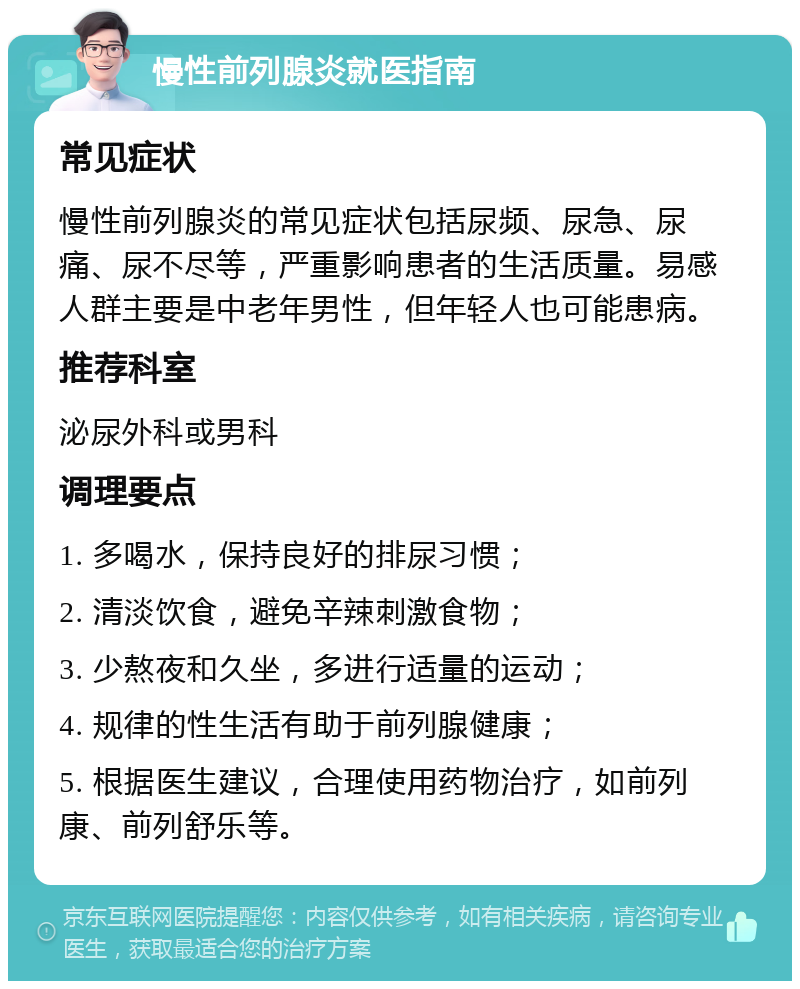 慢性前列腺炎就医指南 常见症状 慢性前列腺炎的常见症状包括尿频、尿急、尿痛、尿不尽等，严重影响患者的生活质量。易感人群主要是中老年男性，但年轻人也可能患病。 推荐科室 泌尿外科或男科 调理要点 1. 多喝水，保持良好的排尿习惯； 2. 清淡饮食，避免辛辣刺激食物； 3. 少熬夜和久坐，多进行适量的运动； 4. 规律的性生活有助于前列腺健康； 5. 根据医生建议，合理使用药物治疗，如前列康、前列舒乐等。