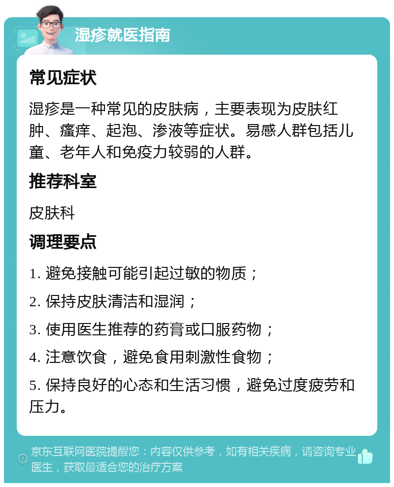 湿疹就医指南 常见症状 湿疹是一种常见的皮肤病，主要表现为皮肤红肿、瘙痒、起泡、渗液等症状。易感人群包括儿童、老年人和免疫力较弱的人群。 推荐科室 皮肤科 调理要点 1. 避免接触可能引起过敏的物质； 2. 保持皮肤清洁和湿润； 3. 使用医生推荐的药膏或口服药物； 4. 注意饮食，避免食用刺激性食物； 5. 保持良好的心态和生活习惯，避免过度疲劳和压力。