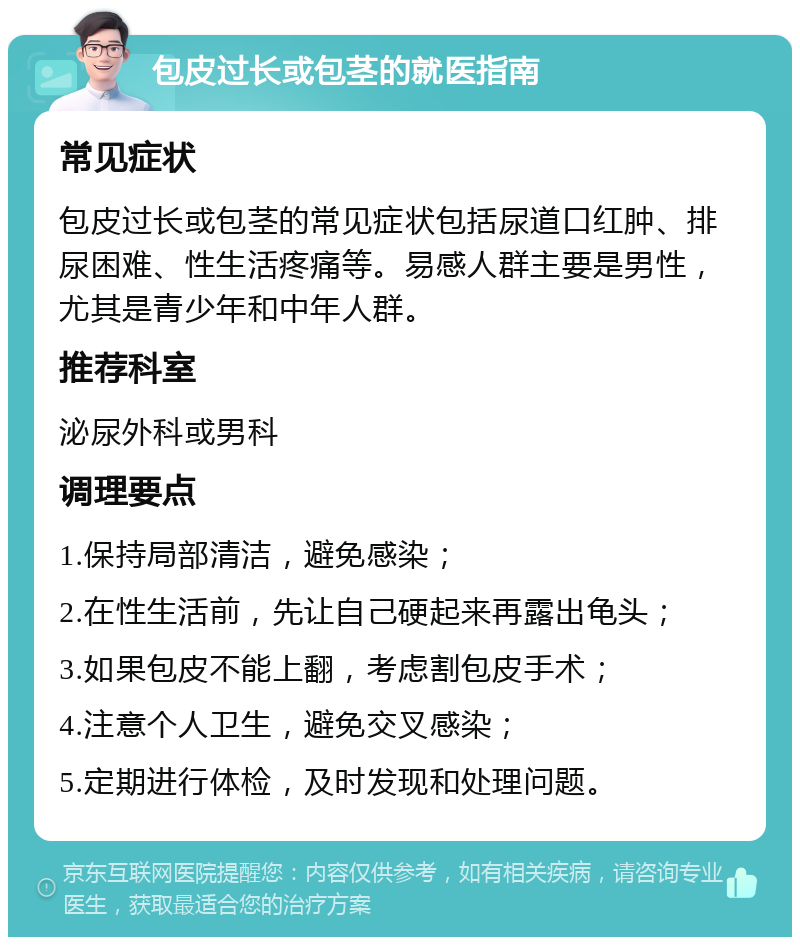 包皮过长或包茎的就医指南 常见症状 包皮过长或包茎的常见症状包括尿道口红肿、排尿困难、性生活疼痛等。易感人群主要是男性，尤其是青少年和中年人群。 推荐科室 泌尿外科或男科 调理要点 1.保持局部清洁，避免感染； 2.在性生活前，先让自己硬起来再露出龟头； 3.如果包皮不能上翻，考虑割包皮手术； 4.注意个人卫生，避免交叉感染； 5.定期进行体检，及时发现和处理问题。