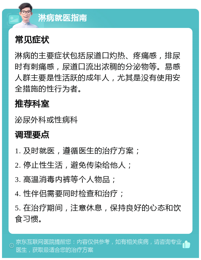 淋病就医指南 常见症状 淋病的主要症状包括尿道口灼热、疼痛感，排尿时有刺痛感，尿道口流出浓稠的分泌物等。易感人群主要是性活跃的成年人，尤其是没有使用安全措施的性行为者。 推荐科室 泌尿外科或性病科 调理要点 1. 及时就医，遵循医生的治疗方案； 2. 停止性生活，避免传染给他人； 3. 高温消毒内裤等个人物品； 4. 性伴侣需要同时检查和治疗； 5. 在治疗期间，注意休息，保持良好的心态和饮食习惯。