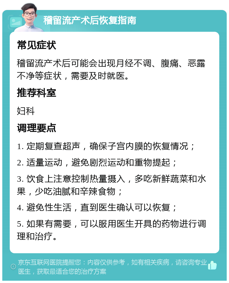 稽留流产术后恢复指南 常见症状 稽留流产术后可能会出现月经不调、腹痛、恶露不净等症状，需要及时就医。 推荐科室 妇科 调理要点 1. 定期复查超声，确保子宫内膜的恢复情况； 2. 适量运动，避免剧烈运动和重物提起； 3. 饮食上注意控制热量摄入，多吃新鲜蔬菜和水果，少吃油腻和辛辣食物； 4. 避免性生活，直到医生确认可以恢复； 5. 如果有需要，可以服用医生开具的药物进行调理和治疗。