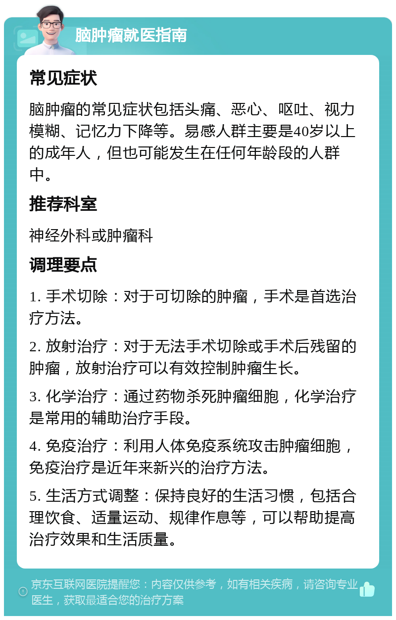 脑肿瘤就医指南 常见症状 脑肿瘤的常见症状包括头痛、恶心、呕吐、视力模糊、记忆力下降等。易感人群主要是40岁以上的成年人，但也可能发生在任何年龄段的人群中。 推荐科室 神经外科或肿瘤科 调理要点 1. 手术切除：对于可切除的肿瘤，手术是首选治疗方法。 2. 放射治疗：对于无法手术切除或手术后残留的肿瘤，放射治疗可以有效控制肿瘤生长。 3. 化学治疗：通过药物杀死肿瘤细胞，化学治疗是常用的辅助治疗手段。 4. 免疫治疗：利用人体免疫系统攻击肿瘤细胞，免疫治疗是近年来新兴的治疗方法。 5. 生活方式调整：保持良好的生活习惯，包括合理饮食、适量运动、规律作息等，可以帮助提高治疗效果和生活质量。