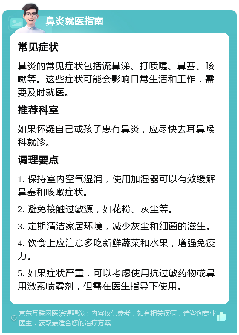 鼻炎就医指南 常见症状 鼻炎的常见症状包括流鼻涕、打喷嚏、鼻塞、咳嗽等。这些症状可能会影响日常生活和工作，需要及时就医。 推荐科室 如果怀疑自己或孩子患有鼻炎，应尽快去耳鼻喉科就诊。 调理要点 1. 保持室内空气湿润，使用加湿器可以有效缓解鼻塞和咳嗽症状。 2. 避免接触过敏源，如花粉、灰尘等。 3. 定期清洁家居环境，减少灰尘和细菌的滋生。 4. 饮食上应注意多吃新鲜蔬菜和水果，增强免疫力。 5. 如果症状严重，可以考虑使用抗过敏药物或鼻用激素喷雾剂，但需在医生指导下使用。