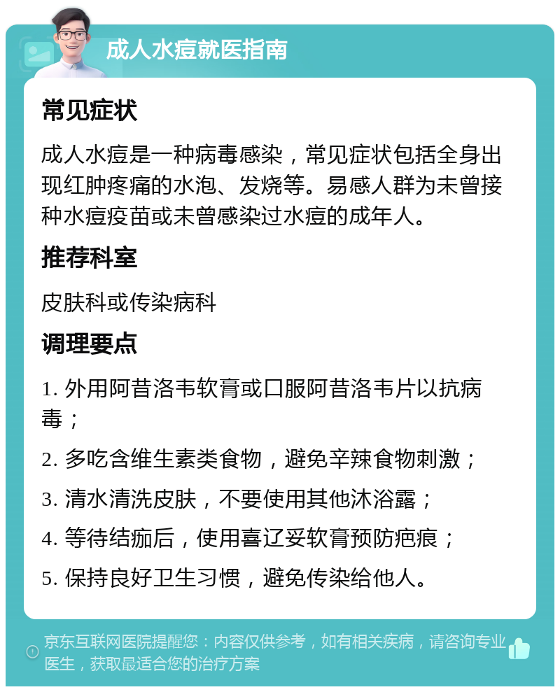 成人水痘就医指南 常见症状 成人水痘是一种病毒感染，常见症状包括全身出现红肿疼痛的水泡、发烧等。易感人群为未曾接种水痘疫苗或未曾感染过水痘的成年人。 推荐科室 皮肤科或传染病科 调理要点 1. 外用阿昔洛韦软膏或口服阿昔洛韦片以抗病毒； 2. 多吃含维生素类食物，避免辛辣食物刺激； 3. 清水清洗皮肤，不要使用其他沐浴露； 4. 等待结痂后，使用喜辽妥软膏预防疤痕； 5. 保持良好卫生习惯，避免传染给他人。