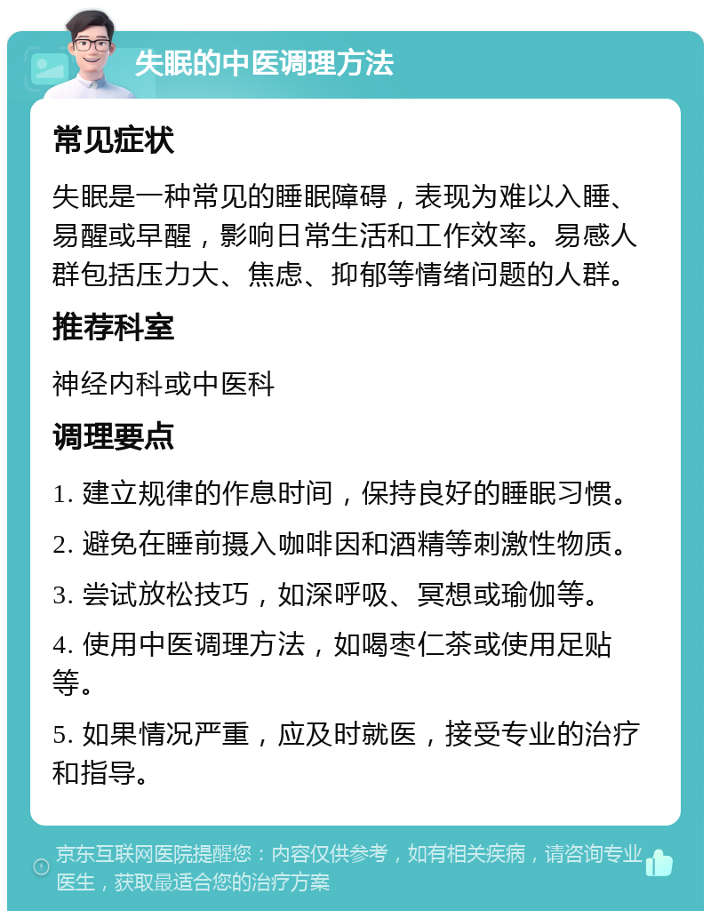 失眠的中医调理方法 常见症状 失眠是一种常见的睡眠障碍，表现为难以入睡、易醒或早醒，影响日常生活和工作效率。易感人群包括压力大、焦虑、抑郁等情绪问题的人群。 推荐科室 神经内科或中医科 调理要点 1. 建立规律的作息时间，保持良好的睡眠习惯。 2. 避免在睡前摄入咖啡因和酒精等刺激性物质。 3. 尝试放松技巧，如深呼吸、冥想或瑜伽等。 4. 使用中医调理方法，如喝枣仁茶或使用足贴等。 5. 如果情况严重，应及时就医，接受专业的治疗和指导。