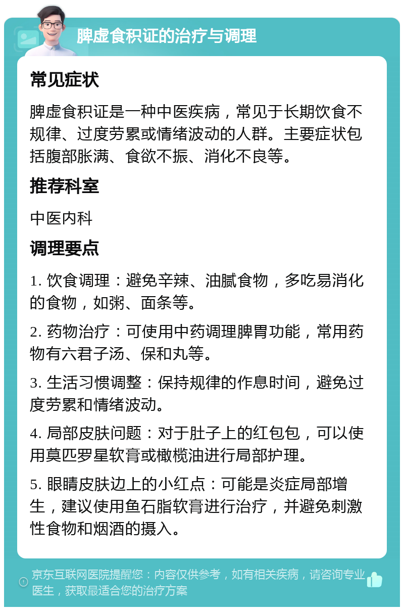 脾虚食积证的治疗与调理 常见症状 脾虚食积证是一种中医疾病，常见于长期饮食不规律、过度劳累或情绪波动的人群。主要症状包括腹部胀满、食欲不振、消化不良等。 推荐科室 中医内科 调理要点 1. 饮食调理：避免辛辣、油腻食物，多吃易消化的食物，如粥、面条等。 2. 药物治疗：可使用中药调理脾胃功能，常用药物有六君子汤、保和丸等。 3. 生活习惯调整：保持规律的作息时间，避免过度劳累和情绪波动。 4. 局部皮肤问题：对于肚子上的红包包，可以使用莫匹罗星软膏或橄榄油进行局部护理。 5. 眼睛皮肤边上的小红点：可能是炎症局部增生，建议使用鱼石脂软膏进行治疗，并避免刺激性食物和烟酒的摄入。