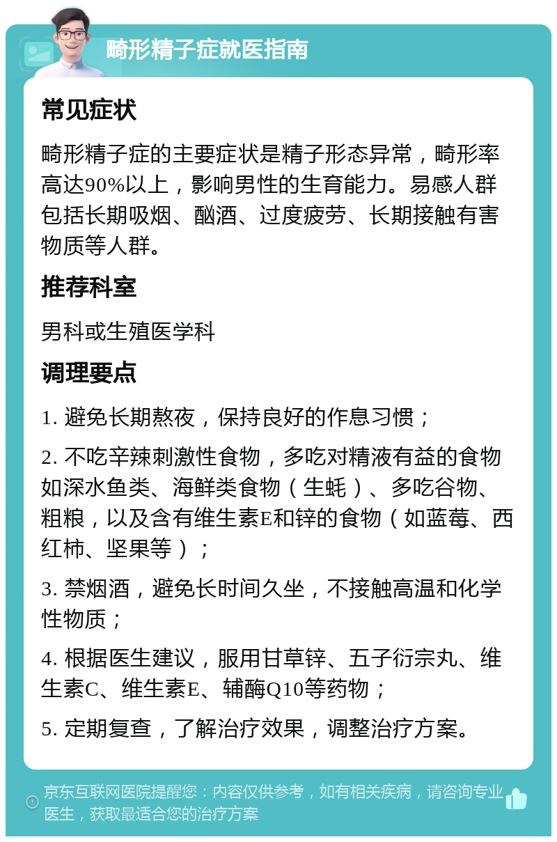 畸形精子症就医指南 常见症状 畸形精子症的主要症状是精子形态异常，畸形率高达90%以上，影响男性的生育能力。易感人群包括长期吸烟、酗酒、过度疲劳、长期接触有害物质等人群。 推荐科室 男科或生殖医学科 调理要点 1. 避免长期熬夜，保持良好的作息习惯； 2. 不吃辛辣刺激性食物，多吃对精液有益的食物如深水鱼类、海鲜类食物（生蚝）、多吃谷物、粗粮，以及含有维生素E和锌的食物（如蓝莓、西红柿、坚果等）； 3. 禁烟酒，避免长时间久坐，不接触高温和化学性物质； 4. 根据医生建议，服用甘草锌、五子衍宗丸、维生素C、维生素E、辅酶Q10等药物； 5. 定期复查，了解治疗效果，调整治疗方案。