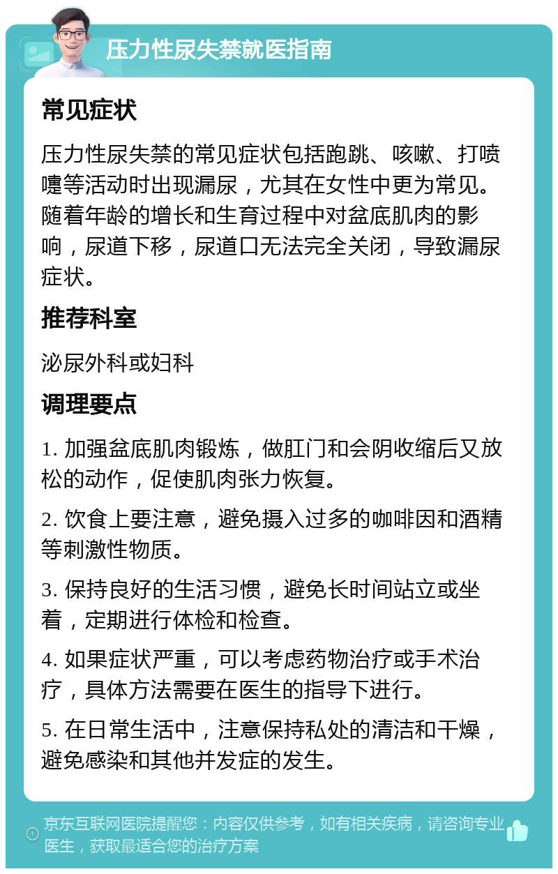 压力性尿失禁就医指南 常见症状 压力性尿失禁的常见症状包括跑跳、咳嗽、打喷嚏等活动时出现漏尿，尤其在女性中更为常见。随着年龄的增长和生育过程中对盆底肌肉的影响，尿道下移，尿道口无法完全关闭，导致漏尿症状。 推荐科室 泌尿外科或妇科 调理要点 1. 加强盆底肌肉锻炼，做肛门和会阴收缩后又放松的动作，促使肌肉张力恢复。 2. 饮食上要注意，避免摄入过多的咖啡因和酒精等刺激性物质。 3. 保持良好的生活习惯，避免长时间站立或坐着，定期进行体检和检查。 4. 如果症状严重，可以考虑药物治疗或手术治疗，具体方法需要在医生的指导下进行。 5. 在日常生活中，注意保持私处的清洁和干燥，避免感染和其他并发症的发生。