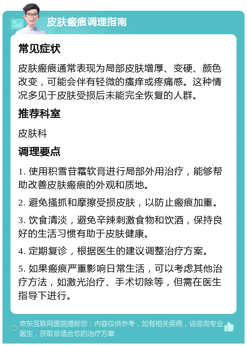 皮肤瘢痕调理指南 常见症状 皮肤瘢痕通常表现为局部皮肤增厚、变硬、颜色改变，可能会伴有轻微的瘙痒或疼痛感。这种情况多见于皮肤受损后未能完全恢复的人群。 推荐科室 皮肤科 调理要点 1. 使用积雪苷霜软膏进行局部外用治疗，能够帮助改善皮肤瘢痕的外观和质地。 2. 避免搔抓和摩擦受损皮肤，以防止瘢痕加重。 3. 饮食清淡，避免辛辣刺激食物和饮酒，保持良好的生活习惯有助于皮肤健康。 4. 定期复诊，根据医生的建议调整治疗方案。 5. 如果瘢痕严重影响日常生活，可以考虑其他治疗方法，如激光治疗、手术切除等，但需在医生指导下进行。