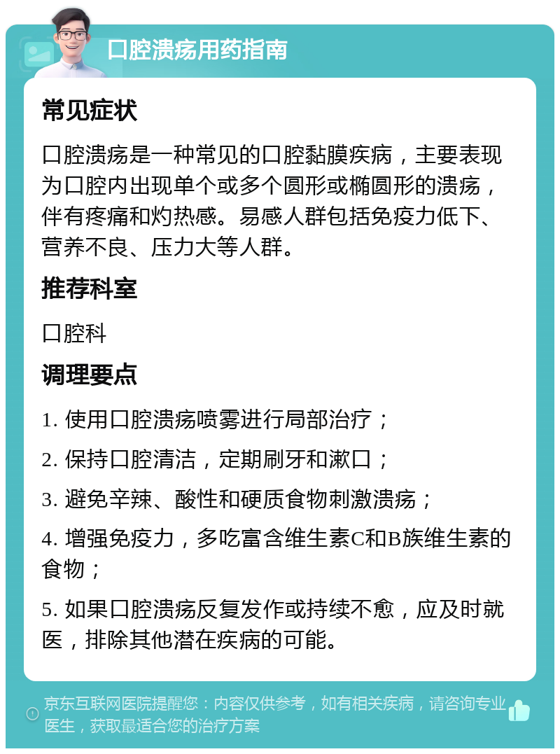 口腔溃疡用药指南 常见症状 口腔溃疡是一种常见的口腔黏膜疾病，主要表现为口腔内出现单个或多个圆形或椭圆形的溃疡，伴有疼痛和灼热感。易感人群包括免疫力低下、营养不良、压力大等人群。 推荐科室 口腔科 调理要点 1. 使用口腔溃疡喷雾进行局部治疗； 2. 保持口腔清洁，定期刷牙和漱口； 3. 避免辛辣、酸性和硬质食物刺激溃疡； 4. 增强免疫力，多吃富含维生素C和B族维生素的食物； 5. 如果口腔溃疡反复发作或持续不愈，应及时就医，排除其他潜在疾病的可能。