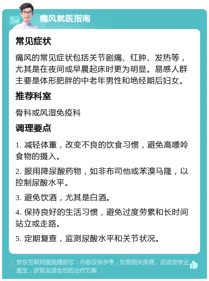 痛风就医指南 常见症状 痛风的常见症状包括关节剧痛、红肿、发热等，尤其是在夜间或早晨起床时更为明显。易感人群主要是体形肥胖的中老年男性和绝经期后妇女。 推荐科室 骨科或风湿免疫科 调理要点 1. 减轻体重，改变不良的饮食习惯，避免高嘌呤食物的摄入。 2. 服用降尿酸药物，如非布司他或苯溴马隆，以控制尿酸水平。 3. 避免饮酒，尤其是白酒。 4. 保持良好的生活习惯，避免过度劳累和长时间站立或走路。 5. 定期复查，监测尿酸水平和关节状况。