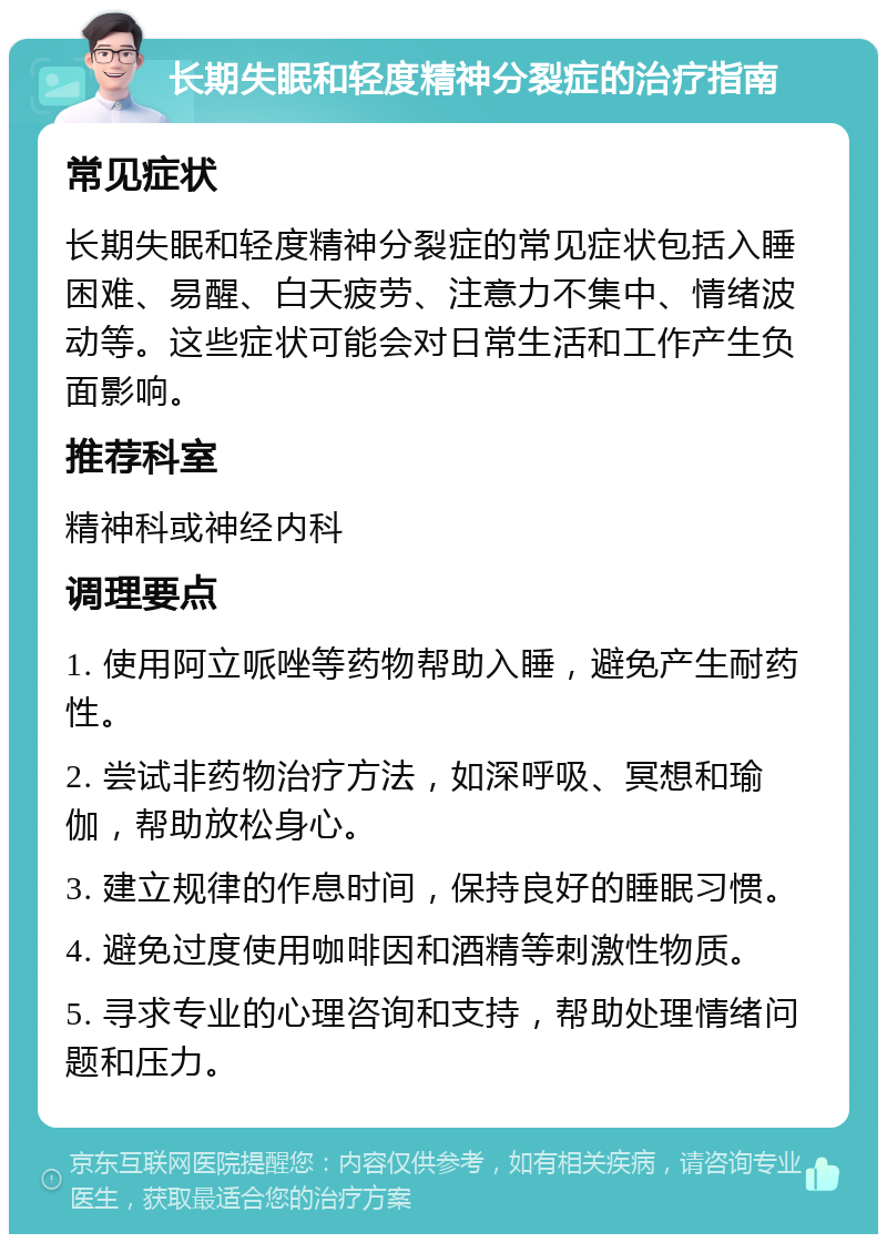 长期失眠和轻度精神分裂症的治疗指南 常见症状 长期失眠和轻度精神分裂症的常见症状包括入睡困难、易醒、白天疲劳、注意力不集中、情绪波动等。这些症状可能会对日常生活和工作产生负面影响。 推荐科室 精神科或神经内科 调理要点 1. 使用阿立哌唑等药物帮助入睡，避免产生耐药性。 2. 尝试非药物治疗方法，如深呼吸、冥想和瑜伽，帮助放松身心。 3. 建立规律的作息时间，保持良好的睡眠习惯。 4. 避免过度使用咖啡因和酒精等刺激性物质。 5. 寻求专业的心理咨询和支持，帮助处理情绪问题和压力。