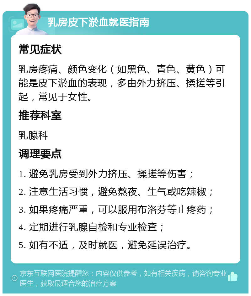 乳房皮下淤血就医指南 常见症状 乳房疼痛、颜色变化（如黑色、青色、黄色）可能是皮下淤血的表现，多由外力挤压、揉搓等引起，常见于女性。 推荐科室 乳腺科 调理要点 1. 避免乳房受到外力挤压、揉搓等伤害； 2. 注意生活习惯，避免熬夜、生气或吃辣椒； 3. 如果疼痛严重，可以服用布洛芬等止疼药； 4. 定期进行乳腺自检和专业检查； 5. 如有不适，及时就医，避免延误治疗。