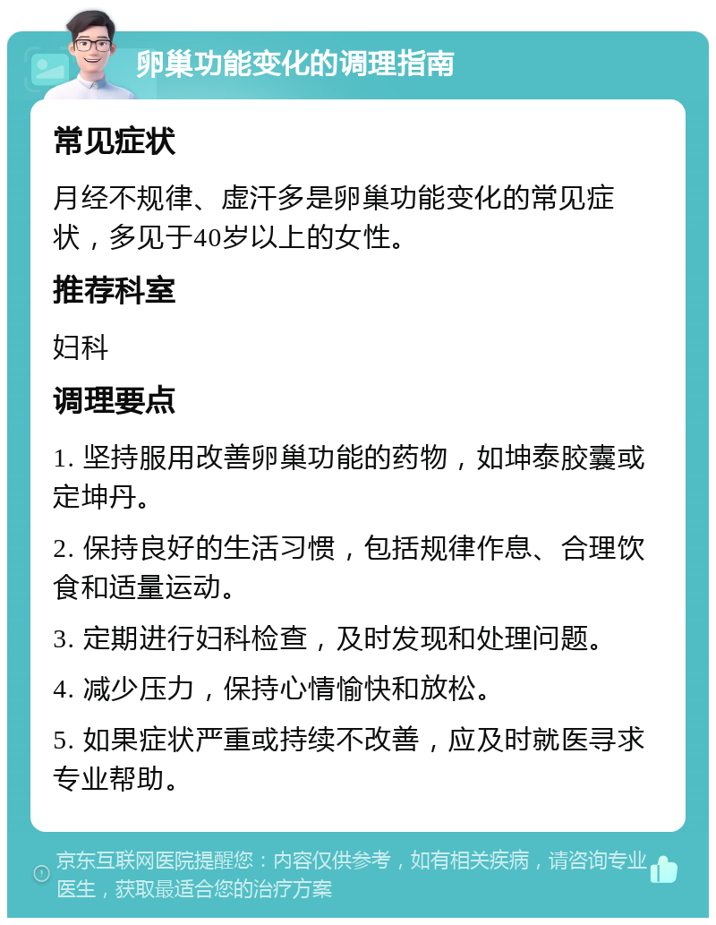 卵巢功能变化的调理指南 常见症状 月经不规律、虚汗多是卵巢功能变化的常见症状，多见于40岁以上的女性。 推荐科室 妇科 调理要点 1. 坚持服用改善卵巢功能的药物，如坤泰胶囊或定坤丹。 2. 保持良好的生活习惯，包括规律作息、合理饮食和适量运动。 3. 定期进行妇科检查，及时发现和处理问题。 4. 减少压力，保持心情愉快和放松。 5. 如果症状严重或持续不改善，应及时就医寻求专业帮助。