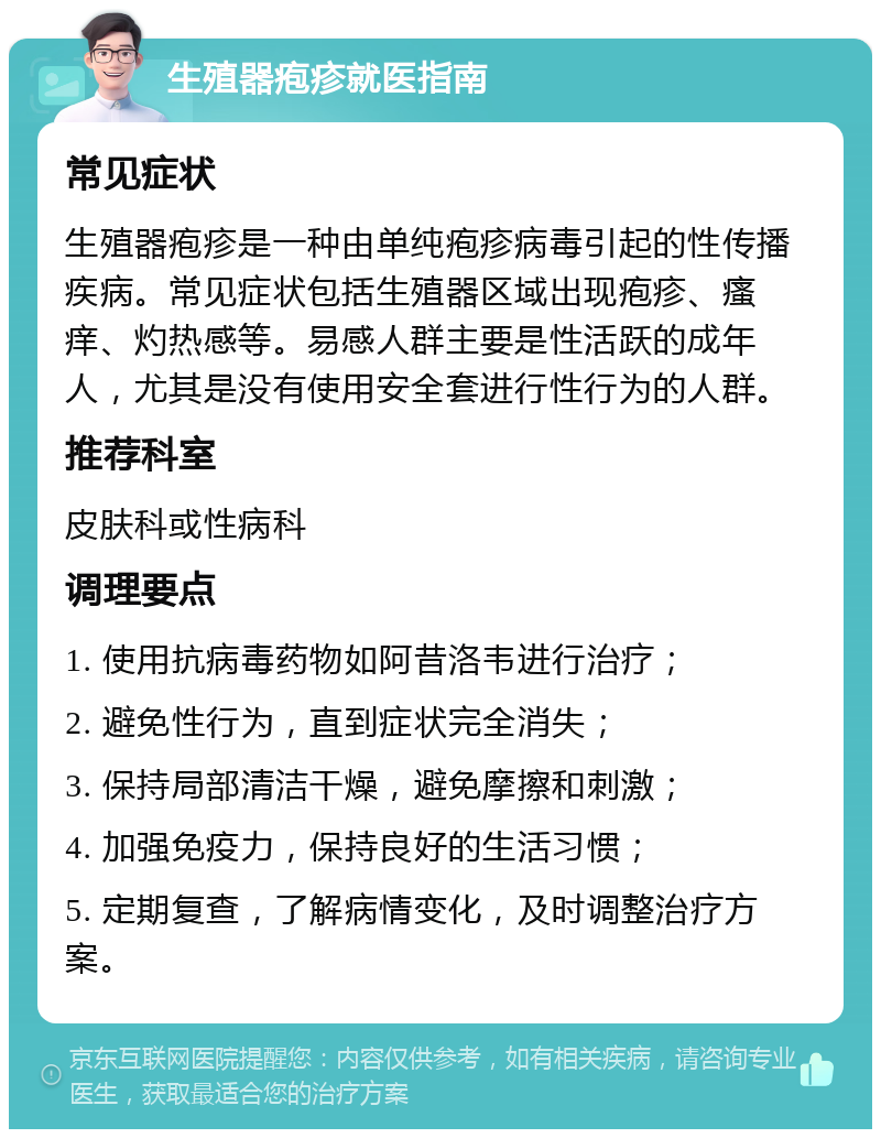 生殖器疱疹就医指南 常见症状 生殖器疱疹是一种由单纯疱疹病毒引起的性传播疾病。常见症状包括生殖器区域出现疱疹、瘙痒、灼热感等。易感人群主要是性活跃的成年人，尤其是没有使用安全套进行性行为的人群。 推荐科室 皮肤科或性病科 调理要点 1. 使用抗病毒药物如阿昔洛韦进行治疗； 2. 避免性行为，直到症状完全消失； 3. 保持局部清洁干燥，避免摩擦和刺激； 4. 加强免疫力，保持良好的生活习惯； 5. 定期复查，了解病情变化，及时调整治疗方案。