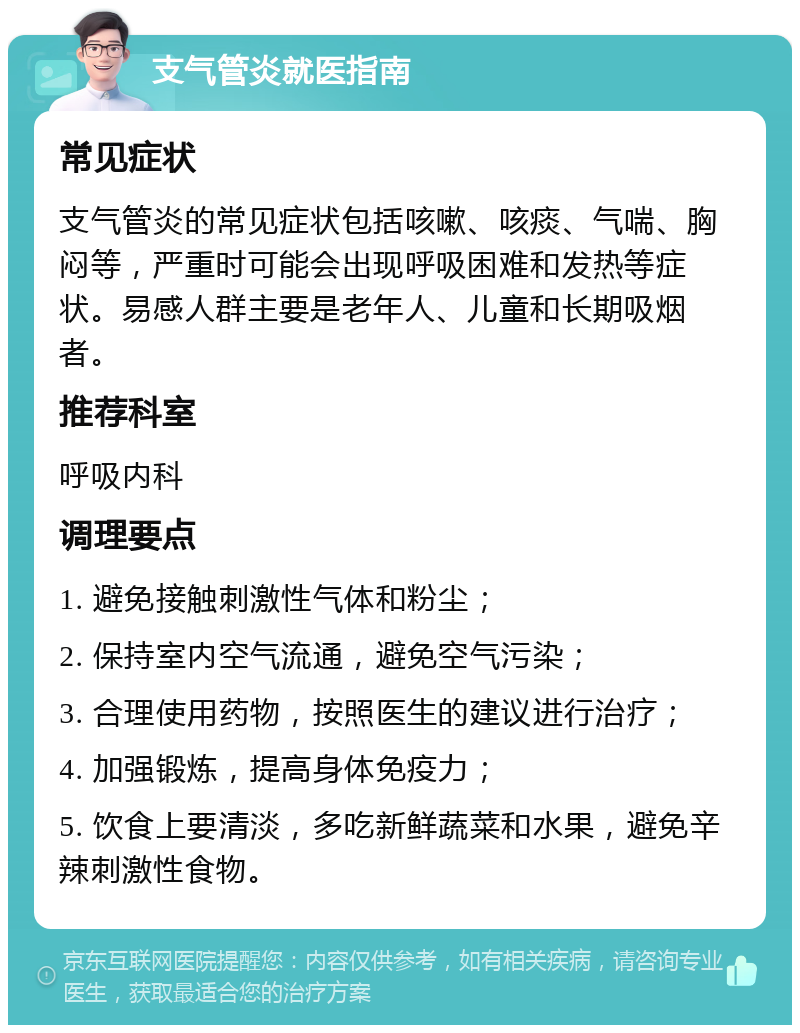 支气管炎就医指南 常见症状 支气管炎的常见症状包括咳嗽、咳痰、气喘、胸闷等，严重时可能会出现呼吸困难和发热等症状。易感人群主要是老年人、儿童和长期吸烟者。 推荐科室 呼吸内科 调理要点 1. 避免接触刺激性气体和粉尘； 2. 保持室内空气流通，避免空气污染； 3. 合理使用药物，按照医生的建议进行治疗； 4. 加强锻炼，提高身体免疫力； 5. 饮食上要清淡，多吃新鲜蔬菜和水果，避免辛辣刺激性食物。