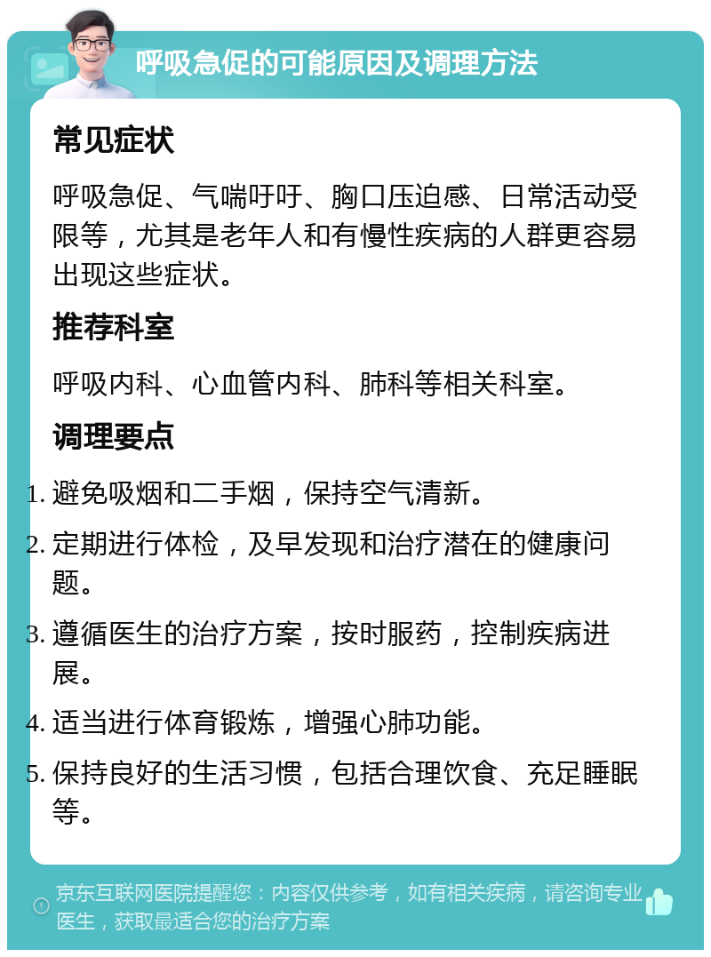 呼吸急促的可能原因及调理方法 常见症状 呼吸急促、气喘吁吁、胸口压迫感、日常活动受限等，尤其是老年人和有慢性疾病的人群更容易出现这些症状。 推荐科室 呼吸内科、心血管内科、肺科等相关科室。 调理要点 避免吸烟和二手烟，保持空气清新。 定期进行体检，及早发现和治疗潜在的健康问题。 遵循医生的治疗方案，按时服药，控制疾病进展。 适当进行体育锻炼，增强心肺功能。 保持良好的生活习惯，包括合理饮食、充足睡眠等。