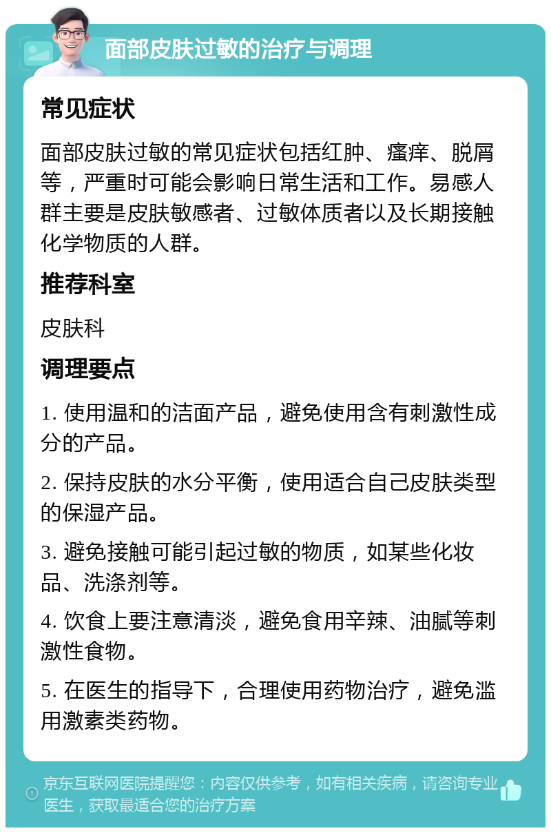 面部皮肤过敏的治疗与调理 常见症状 面部皮肤过敏的常见症状包括红肿、瘙痒、脱屑等，严重时可能会影响日常生活和工作。易感人群主要是皮肤敏感者、过敏体质者以及长期接触化学物质的人群。 推荐科室 皮肤科 调理要点 1. 使用温和的洁面产品，避免使用含有刺激性成分的产品。 2. 保持皮肤的水分平衡，使用适合自己皮肤类型的保湿产品。 3. 避免接触可能引起过敏的物质，如某些化妆品、洗涤剂等。 4. 饮食上要注意清淡，避免食用辛辣、油腻等刺激性食物。 5. 在医生的指导下，合理使用药物治疗，避免滥用激素类药物。