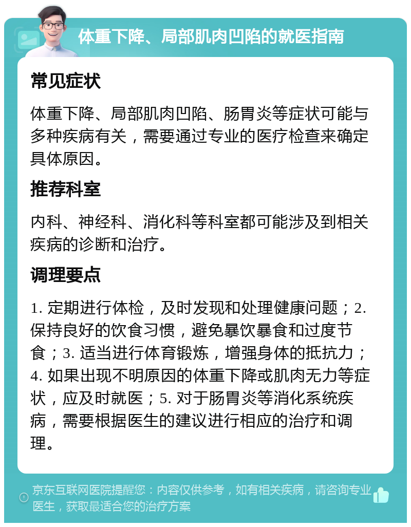 体重下降、局部肌肉凹陷的就医指南 常见症状 体重下降、局部肌肉凹陷、肠胃炎等症状可能与多种疾病有关，需要通过专业的医疗检查来确定具体原因。 推荐科室 内科、神经科、消化科等科室都可能涉及到相关疾病的诊断和治疗。 调理要点 1. 定期进行体检，及时发现和处理健康问题；2. 保持良好的饮食习惯，避免暴饮暴食和过度节食；3. 适当进行体育锻炼，增强身体的抵抗力；4. 如果出现不明原因的体重下降或肌肉无力等症状，应及时就医；5. 对于肠胃炎等消化系统疾病，需要根据医生的建议进行相应的治疗和调理。