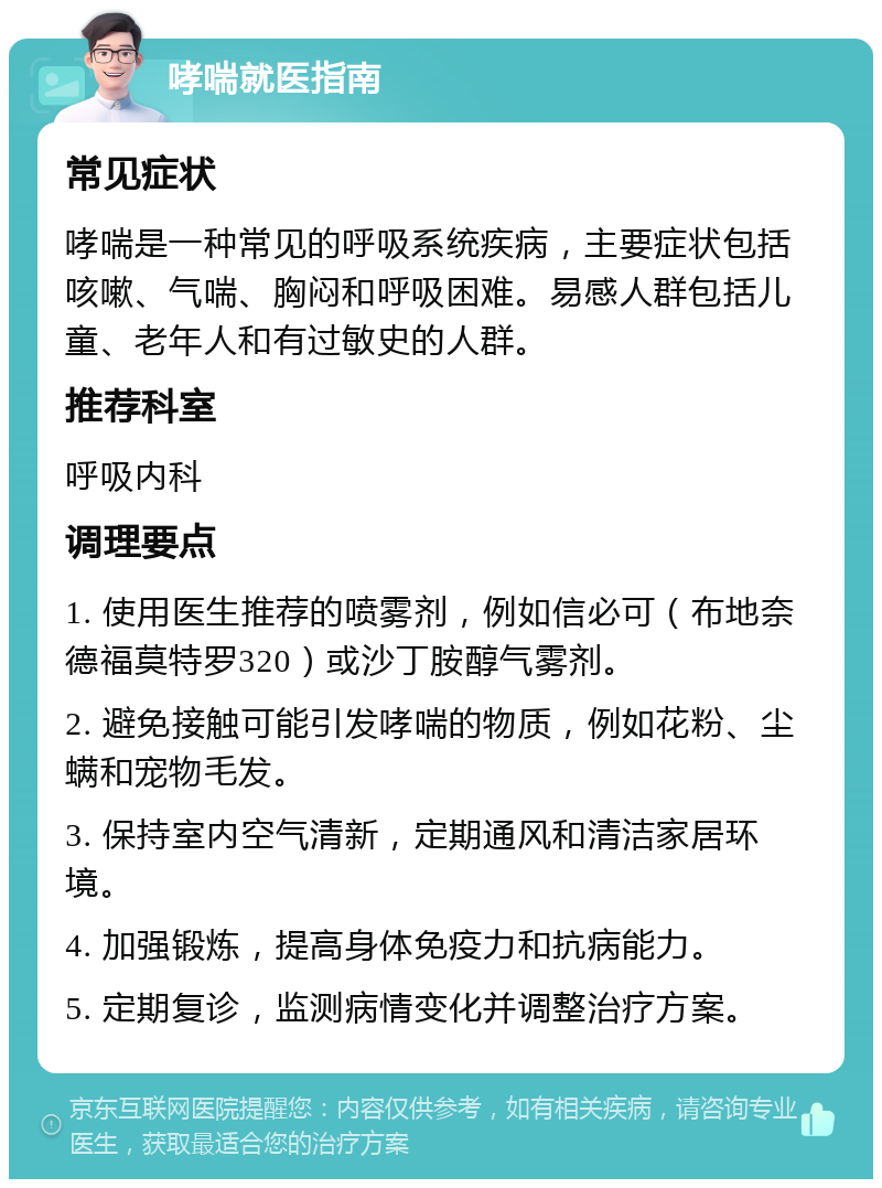 哮喘就医指南 常见症状 哮喘是一种常见的呼吸系统疾病，主要症状包括咳嗽、气喘、胸闷和呼吸困难。易感人群包括儿童、老年人和有过敏史的人群。 推荐科室 呼吸内科 调理要点 1. 使用医生推荐的喷雾剂，例如信必可（布地奈德福莫特罗320）或沙丁胺醇气雾剂。 2. 避免接触可能引发哮喘的物质，例如花粉、尘螨和宠物毛发。 3. 保持室内空气清新，定期通风和清洁家居环境。 4. 加强锻炼，提高身体免疫力和抗病能力。 5. 定期复诊，监测病情变化并调整治疗方案。