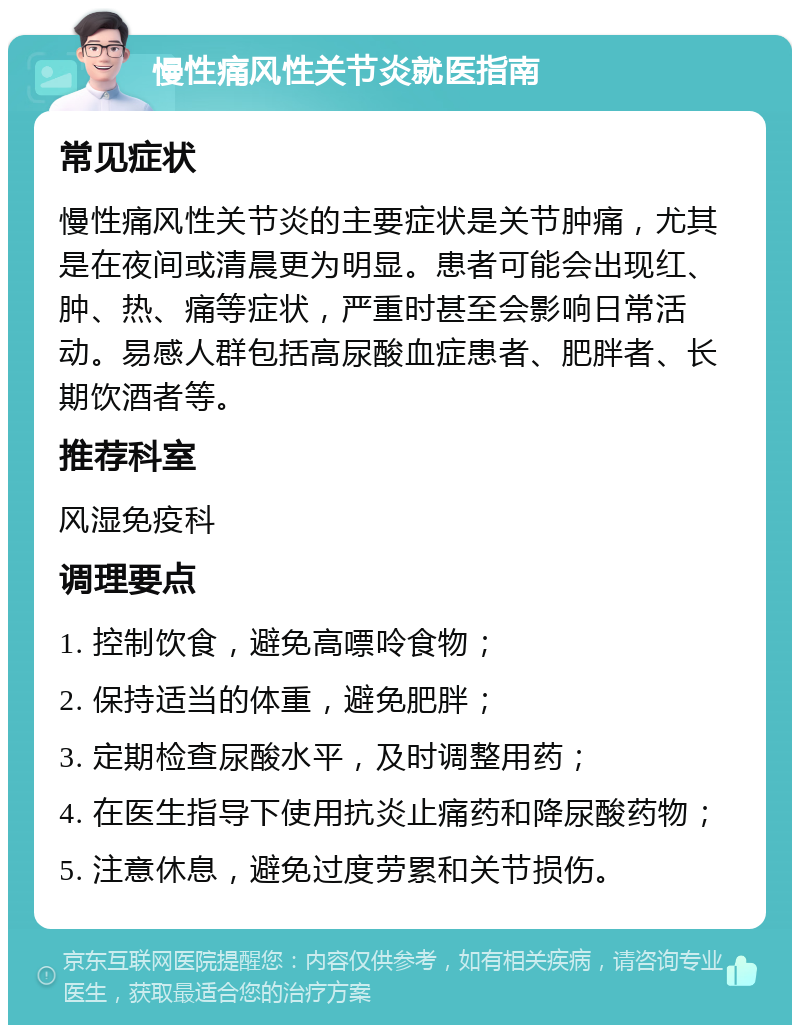 慢性痛风性关节炎就医指南 常见症状 慢性痛风性关节炎的主要症状是关节肿痛，尤其是在夜间或清晨更为明显。患者可能会出现红、肿、热、痛等症状，严重时甚至会影响日常活动。易感人群包括高尿酸血症患者、肥胖者、长期饮酒者等。 推荐科室 风湿免疫科 调理要点 1. 控制饮食，避免高嘌呤食物； 2. 保持适当的体重，避免肥胖； 3. 定期检查尿酸水平，及时调整用药； 4. 在医生指导下使用抗炎止痛药和降尿酸药物； 5. 注意休息，避免过度劳累和关节损伤。